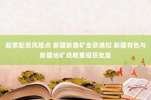 股票配资风险点 新疆新鑫矿业获通知 新疆有色与新疆地矿战略重组获批复