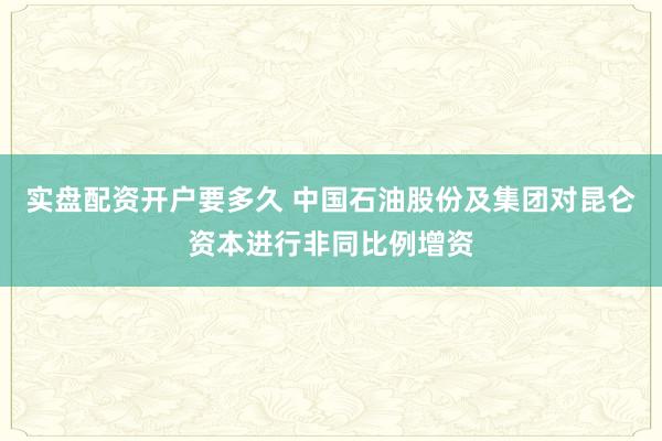 实盘配资开户要多久 中国石油股份及集团对昆仑资本进行非同比例增资