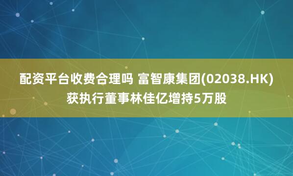 配资平台收费合理吗 富智康集团(02038.HK)获执行董事林佳亿增持5万股