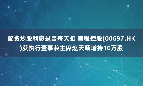 配资炒股利息是否每天扣 首程控股(00697.HK)获执行董事兼主席赵天旸增持10万股