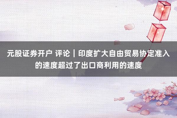 元股证券开户 评论︱印度扩大自由贸易协定准入的速度超过了出口商利用的速度