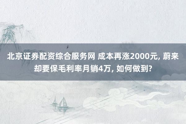 北京证券配资综合服务网 成本再涨2000元, 蔚来却要保毛利率月销4万, 如何做到?