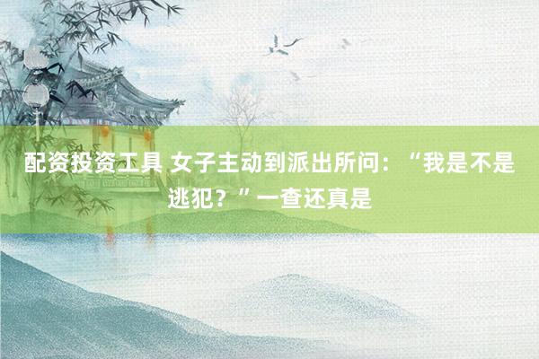 配资投资工具 女子主动到派出所问：“我是不是逃犯？”一查还真是