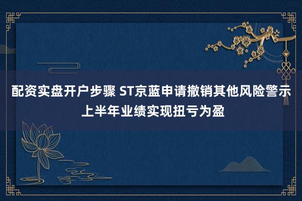配资实盘开户步骤 ST京蓝申请撤销其他风险警示 上半年业绩实现扭亏为盈