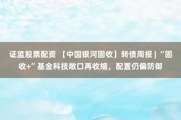 证监股票配资 【中国银河固收】转债周报 | “固收+”基金科技敞口再收缩，配置仍偏防御