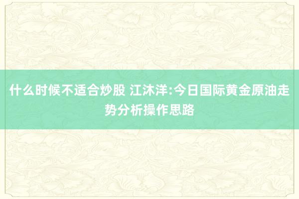什么时候不适合炒股 江沐洋:今日国际黄金原油走势分析操作思路