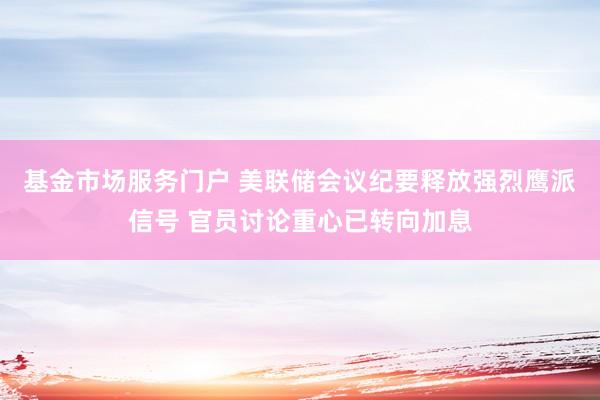 基金市场服务门户 美联储会议纪要释放强烈鹰派信号 官员讨论重心已转向加息