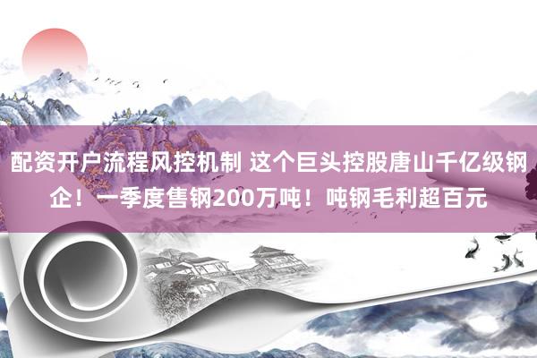 配资开户流程风控机制 这个巨头控股唐山千亿级钢企！一季度售钢200万吨！吨钢毛利超百元