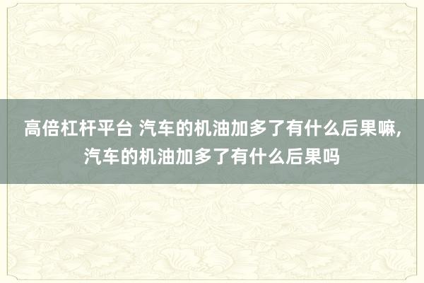 高倍杠杆平台 汽车的机油加多了有什么后果嘛,汽车的机油加多了有什么后果吗