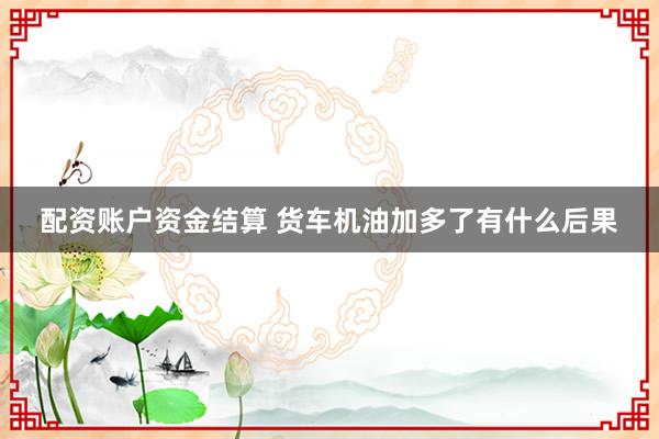 配资账户资金结算 货车机油加多了有什么后果