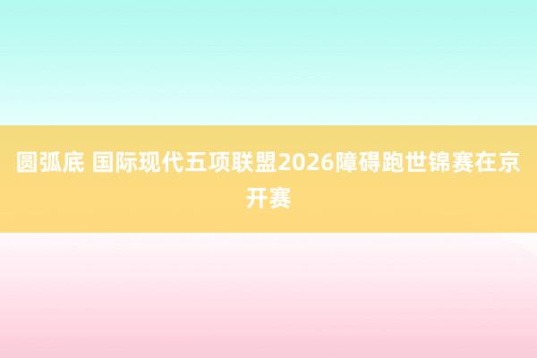 圆弧底 国际现代五项联盟2026障碍跑世锦赛在京开赛