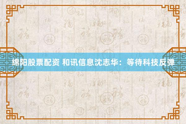 绵阳股票配资 和讯信息沈志华：等待科技反弹