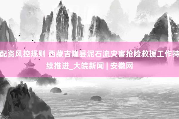 配资风控规则 西藏吉隆县泥石流灾害抢险救援工作持续推进_大皖新闻 | 安徽网