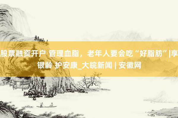 股票融资开户 管理血脂，老年人要会吃“好脂肪”|享银龄 护安康_大皖新闻 | 安徽网