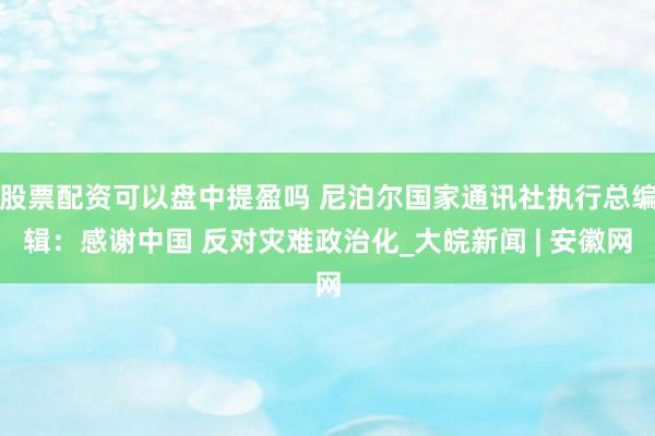 股票配资可以盘中提盈吗 尼泊尔国家通讯社执行总编辑：感谢中国 反对灾难政治化_大皖新闻 | 安徽网