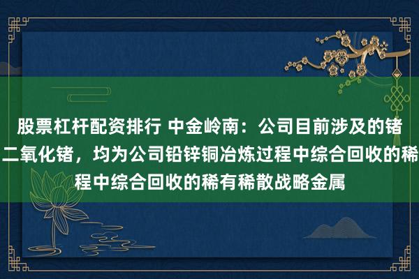 股票杠杆配资排行 中金岭南：公司目前涉及的锗产品为锗精矿、二氧化锗，均为公司铅锌铜冶炼过程中综合回收的稀有稀散战略金属