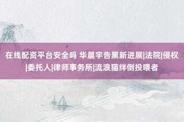 在线配资平台安全吗 华晨宇告黑新进展|法院|侵权|委托人|律师事务所|流浪猫绊倒投喂者