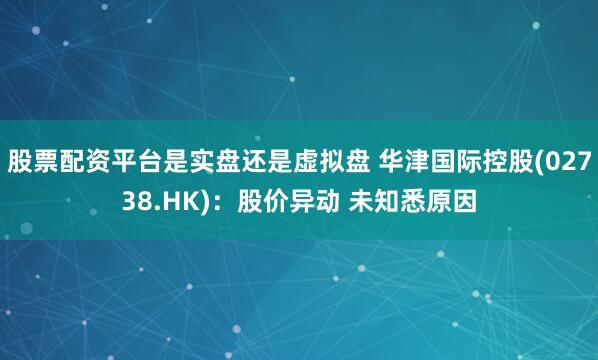 股票配资平台是实盘还是虚拟盘 华津国际控股(02738.HK)：股价异动 未知悉原因