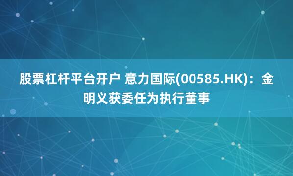 股票杠杆平台开户 意力国际(00585.HK)：金明义获委任为执行董事