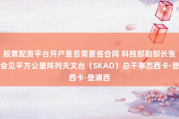 股票配资平台开户是否需要签合同 科技部副部长张光军会见平方公里阵列天文台（SKAO）总干事杰西卡·登浦西