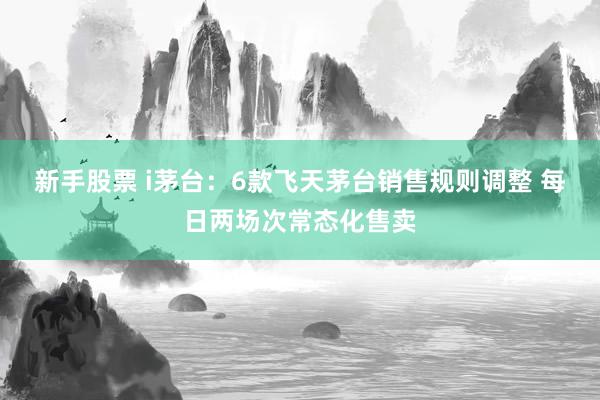 新手股票 i茅台：6款飞天茅台销售规则调整 每日两场次常态化售卖