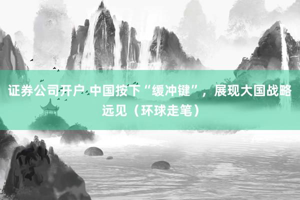 证券公司开户 中国按下“缓冲键”，展现大国战略远见（环球走笔）