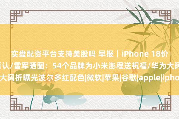 实盘配资平台支持美股吗 早报｜iPhone 18价格疑似泄露，埃及运营商否认/雷军晒图：54个品牌为小米澎程送祝福/华为大阔折曝光波尔多红配色|微软|苹果|谷歌|apple|iphone|全场景新品发布会