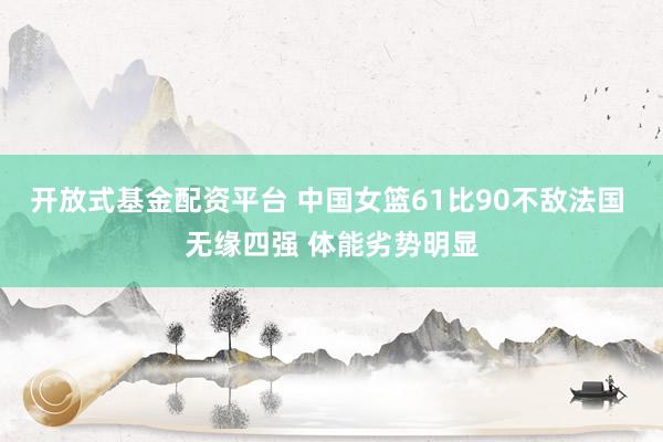 开放式基金配资平台 中国女篮61比90不敌法国 无缘四强 体能劣势明显