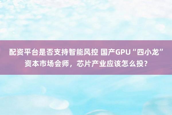 配资平台是否支持智能风控 国产GPU“四小龙”资本市场会师，芯片产业应该怎么投？