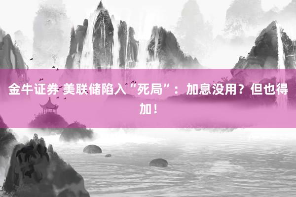 金牛证券 美联储陷入“死局”：加息没用？但也得加！