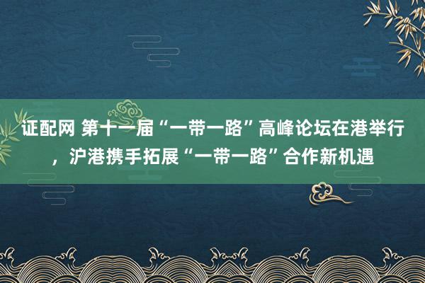 证配网 第十一届“一带一路”高峰论坛在港举行，沪港携手拓展“一带一路”合作新机遇