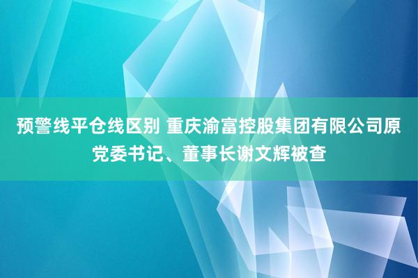 预警线平仓线区别 重庆渝富控股集团有限公司原党委书记、董事长谢文辉被查