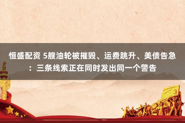 恒盛配资 5艘油轮被摧毁、运费跳升、美债告急：三条线索正在同时发出同一个警告