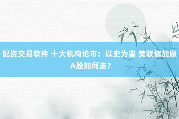 配资交易软件 十大机构论市：以史为鉴 美联储加息 A股如何走？