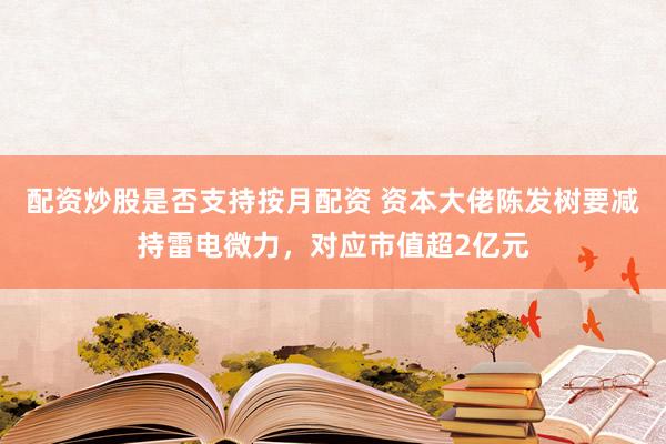 配资炒股是否支持按月配资 资本大佬陈发树要减持雷电微力，对应市值超2亿元