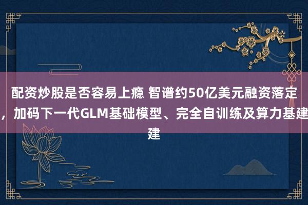 配资炒股是否容易上瘾 智谱约50亿美元融资落定，加码下一代GLM基础模型、完全自训练及算力基建
