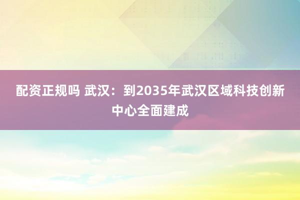 配资正规吗 武汉：到2035年武汉区域科技创新中心全面建成