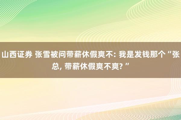 山西证券 张雪被问带薪休假爽不: 我是发钱那个“张总, 带薪休假爽不爽? ”