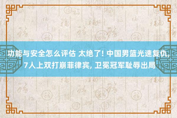 功能与安全怎么评估 太绝了! 中国男篮光速复仇, 7人上双打崩菲律宾, 卫冕冠军耻辱出局