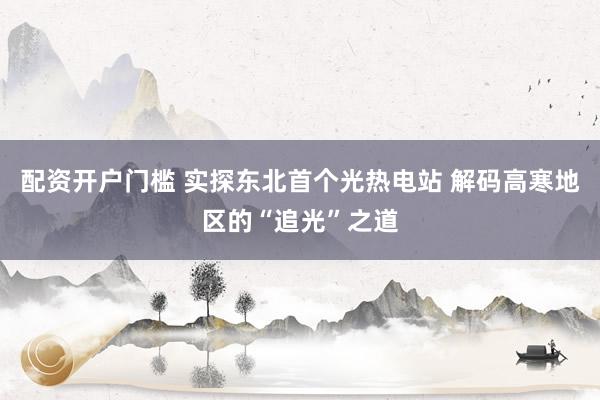 配资开户门槛 实探东北首个光热电站 解码高寒地区的“追光”之道