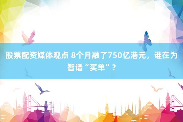 股票配资媒体观点 8个月融了750亿港元，谁在为智谱“买单”？