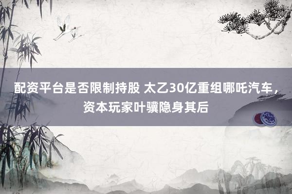 配资平台是否限制持股 太乙30亿重组哪吒汽车，资本玩家叶骥隐身其后