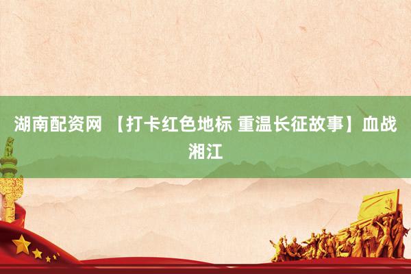 湖南配资网 【打卡红色地标 重温长征故事】血战湘江