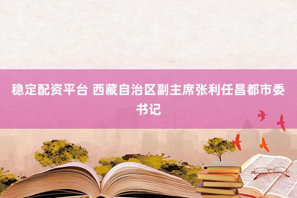 稳定配资平台 西藏自治区副主席张利任昌都市委书记