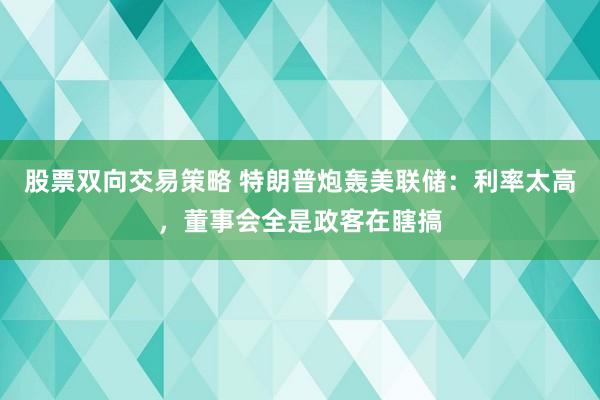 股票双向交易策略 特朗普炮轰美联储：利率太高，董事会全是政客在瞎搞