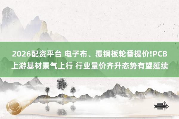 2026配资平台 电子布、覆铜板轮番提价!PCB上游基材景气上行 行业量价齐升态势有望延续