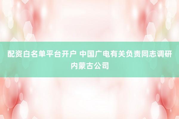 配资白名单平台开户 中国广电有关负责同志调研内蒙古公司