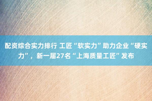 配资综合实力排行 工匠“软实力”助力企业“硬实力”，新一届27名“上海质量工匠”发布