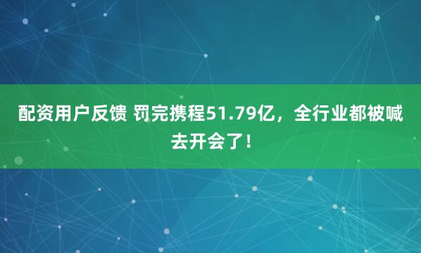 配资用户反馈 罚完携程51.79亿，全行业都被喊去开会了！