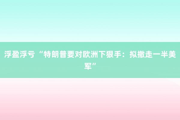 浮盈浮亏 “特朗普要对欧洲下狠手：拟撤走一半美军”
